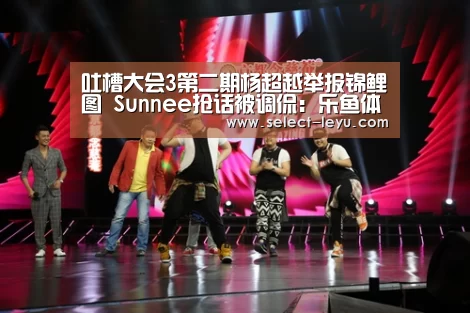 吐槽大会3第二期杨超越举报锦鲤图 Sunnee抢话被调侃:乐鱼体育app在线(图2) 乐鱼体育app在线
