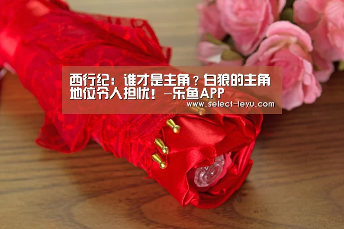 西行纪:谁才是主角?白狼的主角地位令人担忧!-乐鱼APP(图1) 乐鱼APP